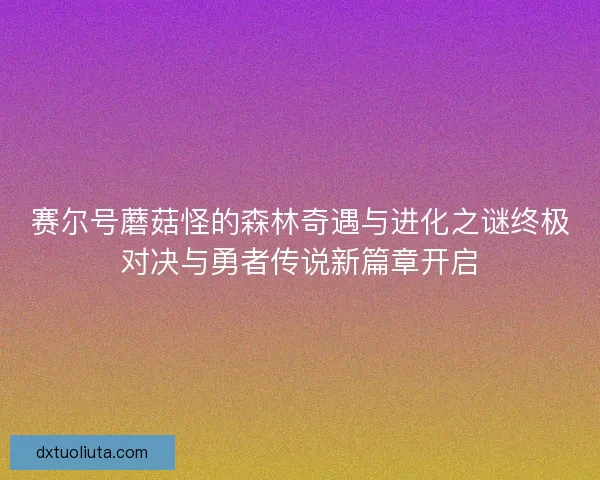 赛尔号蘑菇怪的森林奇遇与进化之谜终极对决与勇者传说新篇章开启