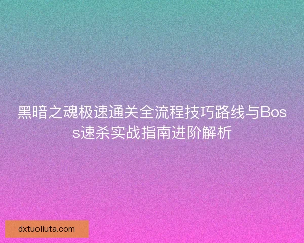 黑暗之魂极速通关全流程技巧路线与Boss速杀实战指南进阶解析