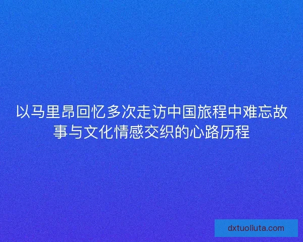 以马里昂回忆多次走访中国旅程中难忘故事与文化情感交织的心路历程