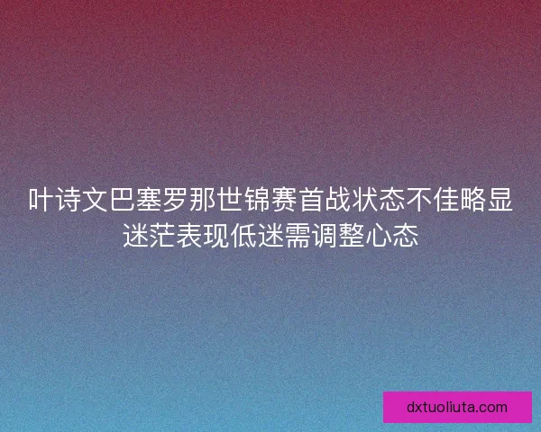 叶诗文巴塞罗那世锦赛首战状态不佳略显迷茫表现低迷需调整心态