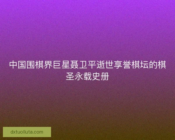 中国围棋界巨星聂卫平逝世享誉棋坛的棋圣永载史册
