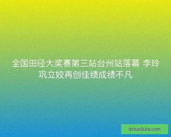全国田径大奖赛第三站台州站落幕 李玲巩立姣再创佳绩成绩不凡